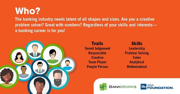 Who? The banking industry needs talent of all shapes and sizes. Are you a creative problem solver? Great with numbers? Regardless of your skills and interests— a banking career is for you!